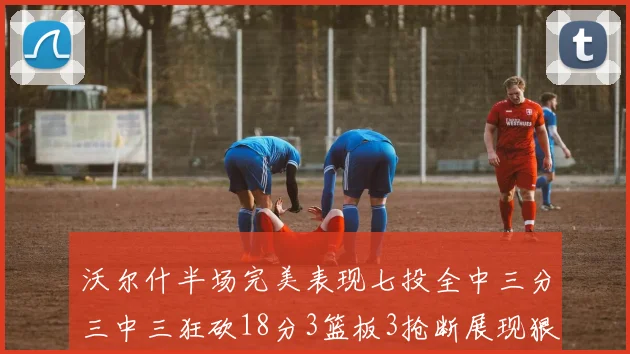 沃尔什半场完美表现七投全中三分三中三狂砍18分3篮板3抢断展现狠人风范