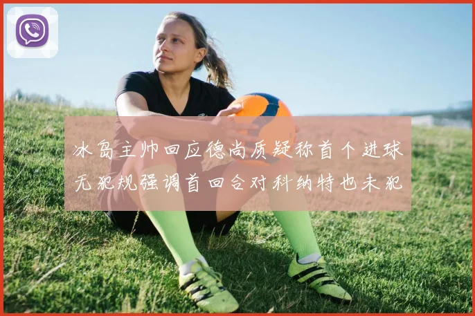 冰岛主帅回应德尚质疑称首个进球无犯规强调首回合对科纳特也未犯规