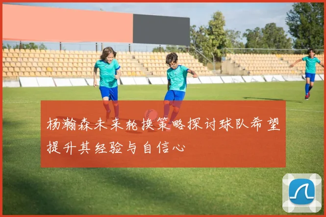 杨瀚森未来轮换策略探讨球队希望提升其经验与自信心