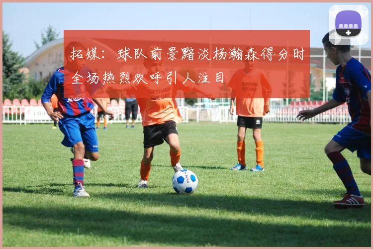 拓媒：球队前景黯淡杨瀚森得分时全场热烈欢呼引人注目