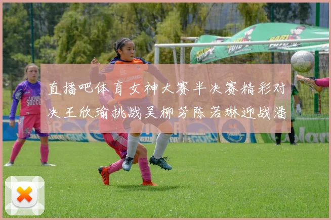 直播吧体育女神大赛半决赛精彩对决王欣瑜挑战吴柳芳陈若琳迎战潘晓婷
