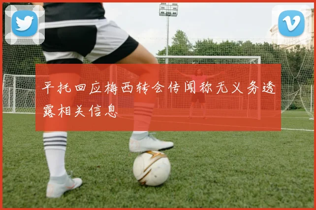 平托回应梅西转会传闻称无义务透露相关信息