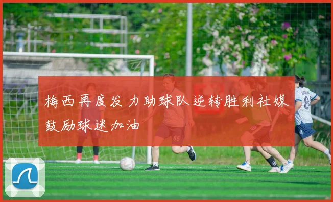 梅西再度发力助球队逆转胜利社媒鼓励球迷加油