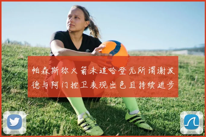 帕森斯称火箭未追哈登无所谓谢泼德与阿门控卫表现出色且持续进步