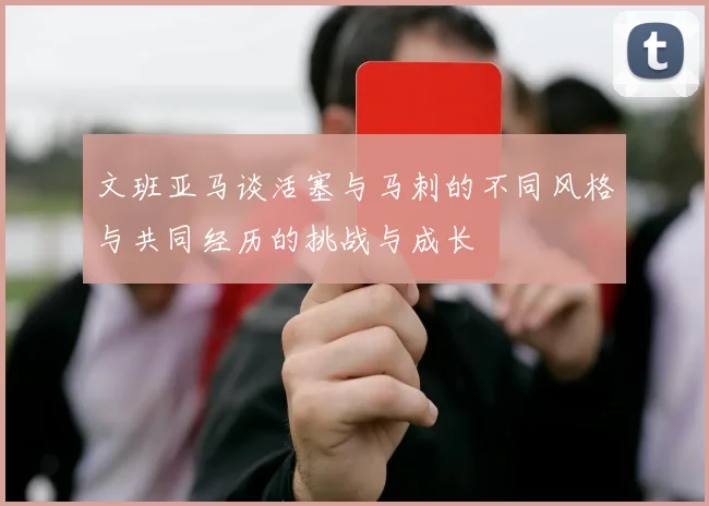 文班亚马谈活塞与马刺的不同风格与共同经历的挑战与成长