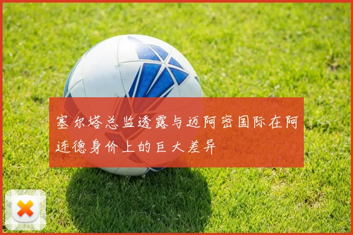 塞尔塔总监透露与迈阿密国际在阿连德身价上的巨大差异