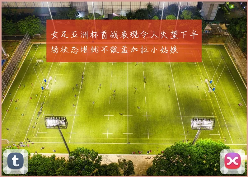 女足亚洲杯首战表现令人失望下半场状态堪忧不敌孟加拉小姑娘