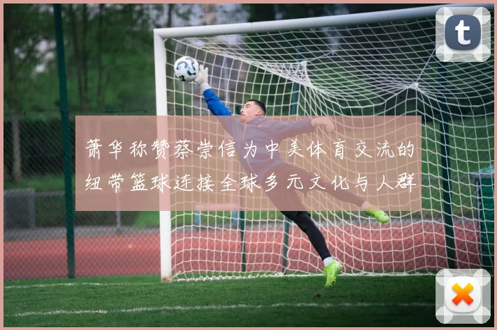 萧华称赞蔡崇信为中美体育交流的纽带篮球连接全球多元文化与人群
