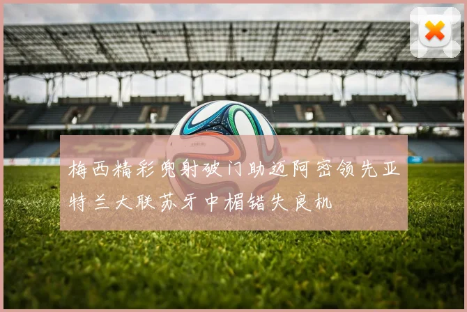 梅西精彩兜射破门助迈阿密领先亚特兰大联苏牙中楣错失良机
