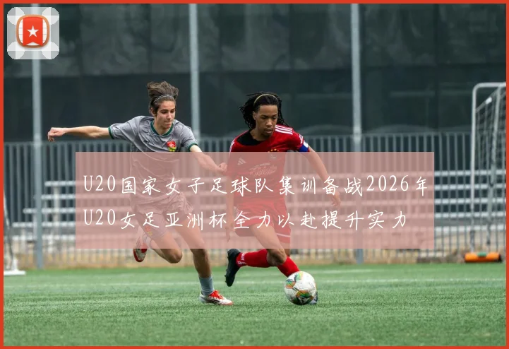U20国家女子足球队集训备战2026年U20女足亚洲杯全力以赴提升实力