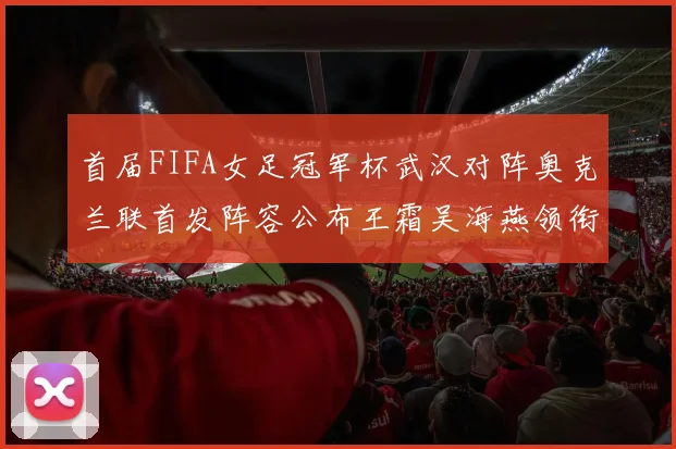 首届FIFA女足冠军杯武汉对阵奥克兰联首发阵容公布王霜吴海燕领衔出战