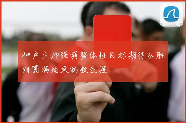 神户主帅强调整体性目标期待以胜利圆满结束执教生涯