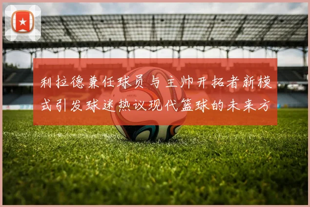 利拉德兼任球员与主帅开拓者新模式引发球迷热议现代篮球的未来方向