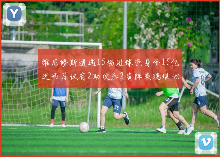 维尼修斯遭遇15场进球荒身价15亿近两月仅有2助攻和2黄牌表现堪忧