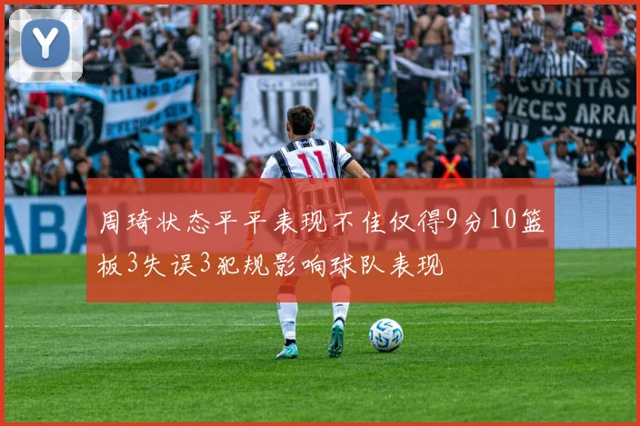 周琦状态平平表现不佳仅得9分10篮板3失误3犯规影响球队表现