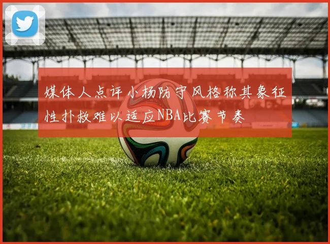 媒体人点评小杨防守风格称其象征性扑救难以适应NBA比赛节奏