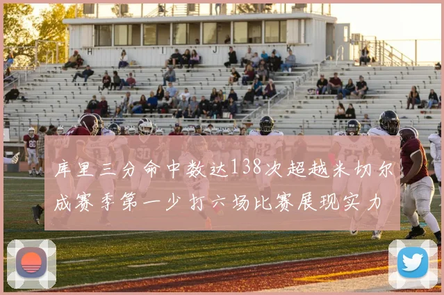 库里三分命中数达138次超越米切尔成赛季第一少打六场比赛展现实力