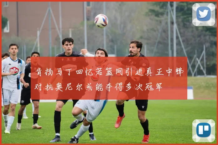 肯扬马丁回忆若篮网引进真正中锋对抗奥尼尔或能夺得多次冠军