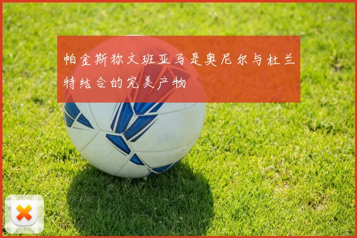 帕金斯称文班亚马是奥尼尔与杜兰特结合的完美产物