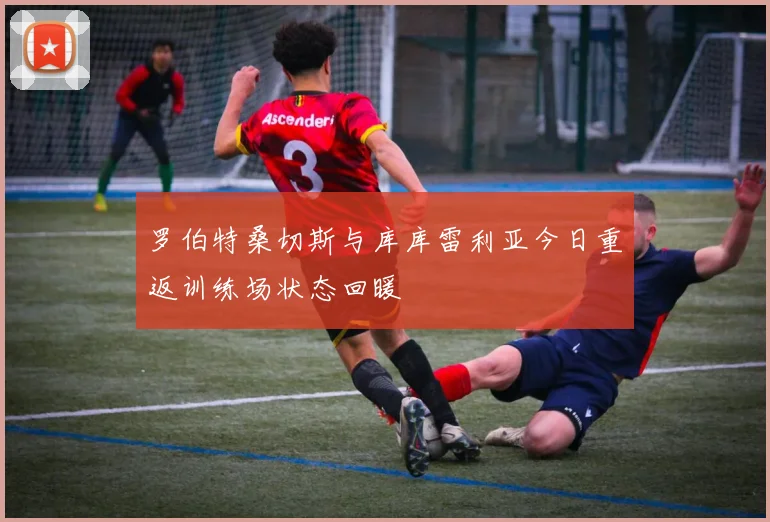 罗伯特桑切斯与库库雷利亚今日重返训练场状态回暖