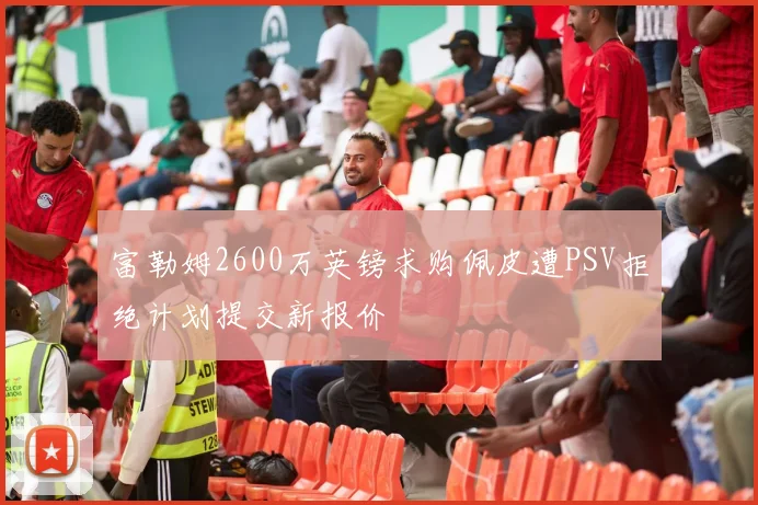 富勒姆2600万英镑求购佩皮遭PSV拒绝计划提交新报价