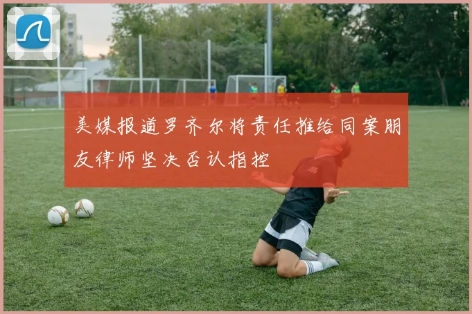美媒报道罗齐尔将责任推给同案朋友律师坚决否认指控