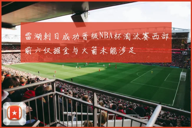 雷湖刺日成功晋级NBA杯淘汰赛西部前六仅掘金与火箭未能涉足