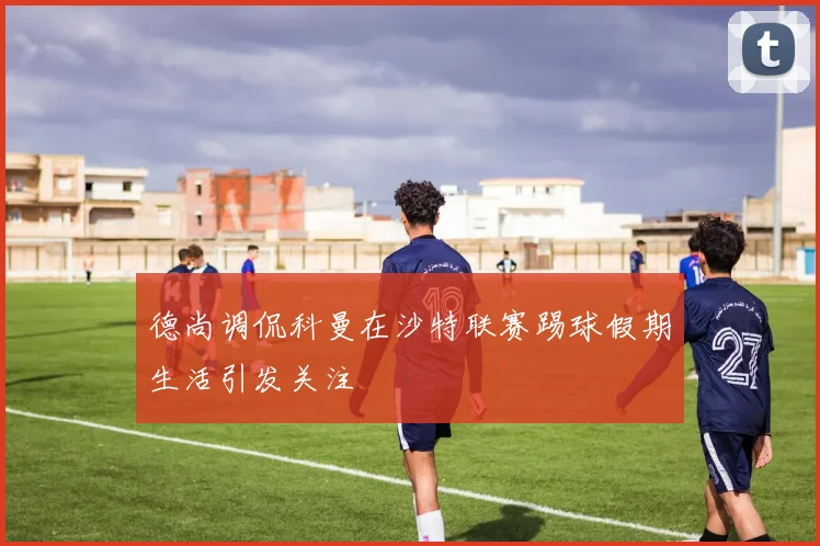 德尚调侃科曼在沙特联赛踢球假期生活引发关注