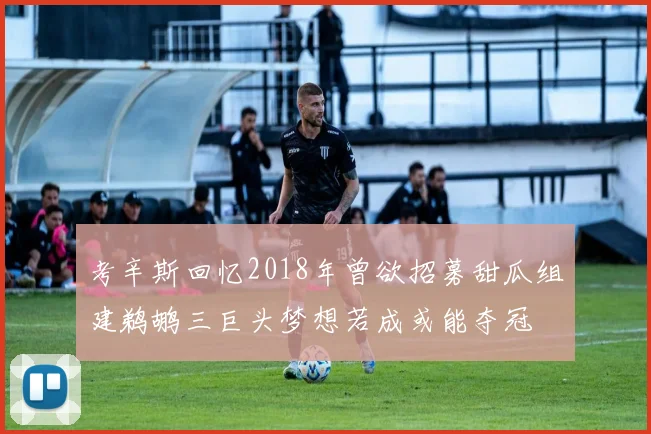 考辛斯回忆2018年曾欲招募甜瓜组建鹈鹕三巨头梦想若成或能夺冠