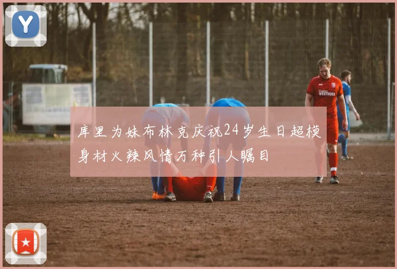 库里为妹布林克庆祝24岁生日超模身材火辣风情万种引人瞩目