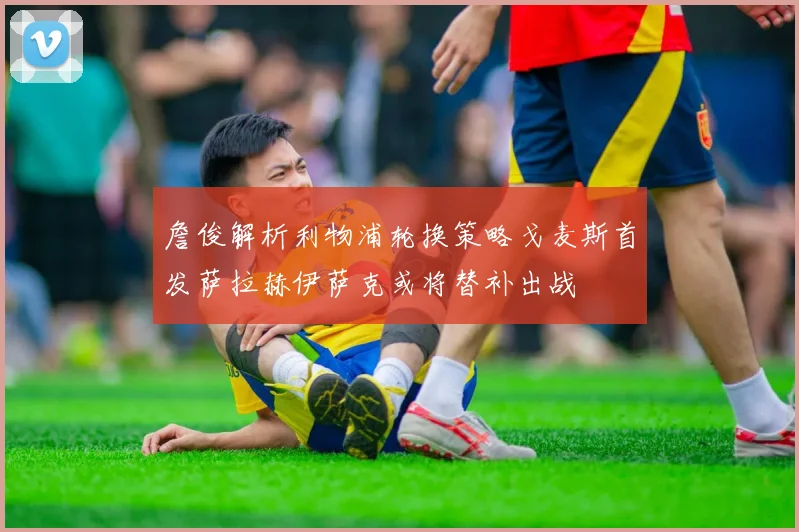 詹俊解析利物浦轮换策略戈麦斯首发萨拉赫伊萨克或将替补出战