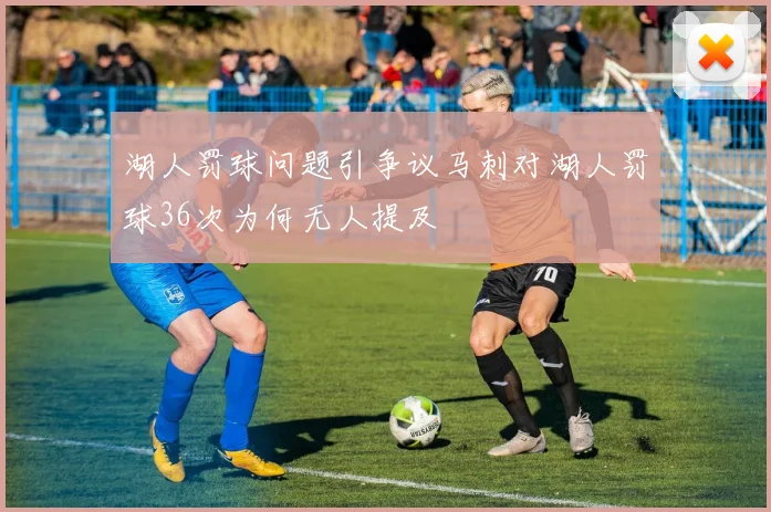 湖人罚球问题引争议马刺对湖人罚球36次为何无人提及