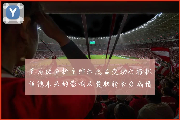 罗马诺分析主帅和总监变动对格林伍德未来的影响及曼联转会分成情况