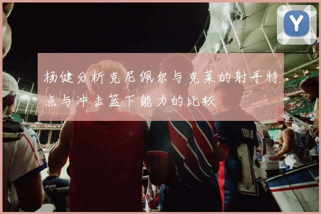 杨健分析克尼佩尔与克莱的射手特点与冲击篮下能力的比较