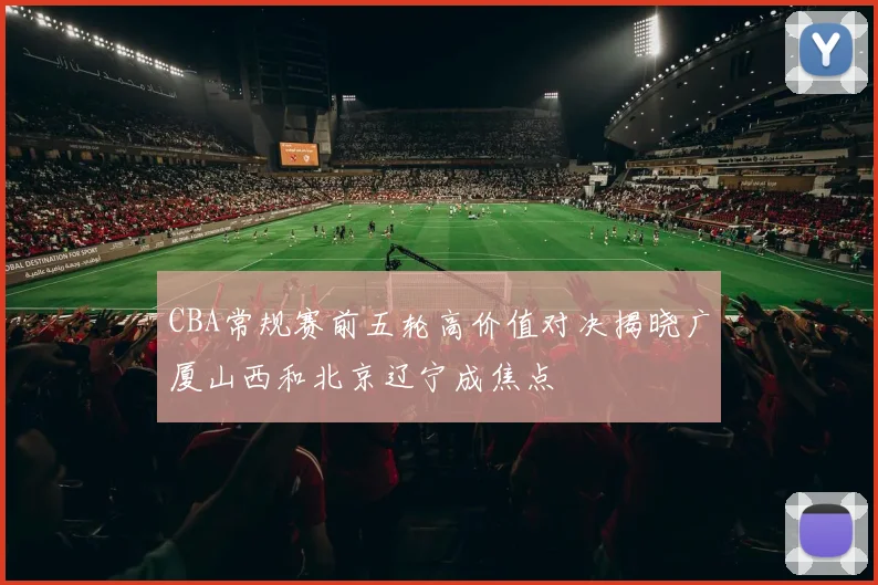 CBA常规赛前五轮高价值对决揭晓广厦山西和北京辽宁成焦点