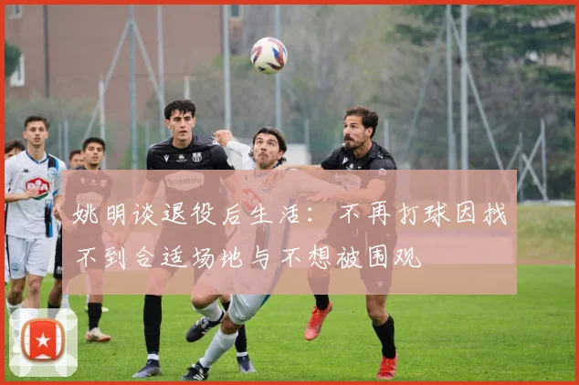 姚明谈退役后生活：不再打球因找不到合适场地与不想被围观