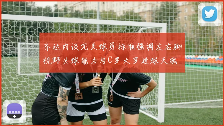 齐达内谈完美球员标准强调左右脚视野头球能力与C罗大罗进球天赋