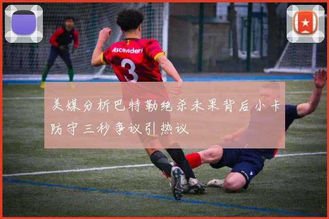 美媒分析巴特勒绝杀未果背后小卡防守三秒争议引热议
